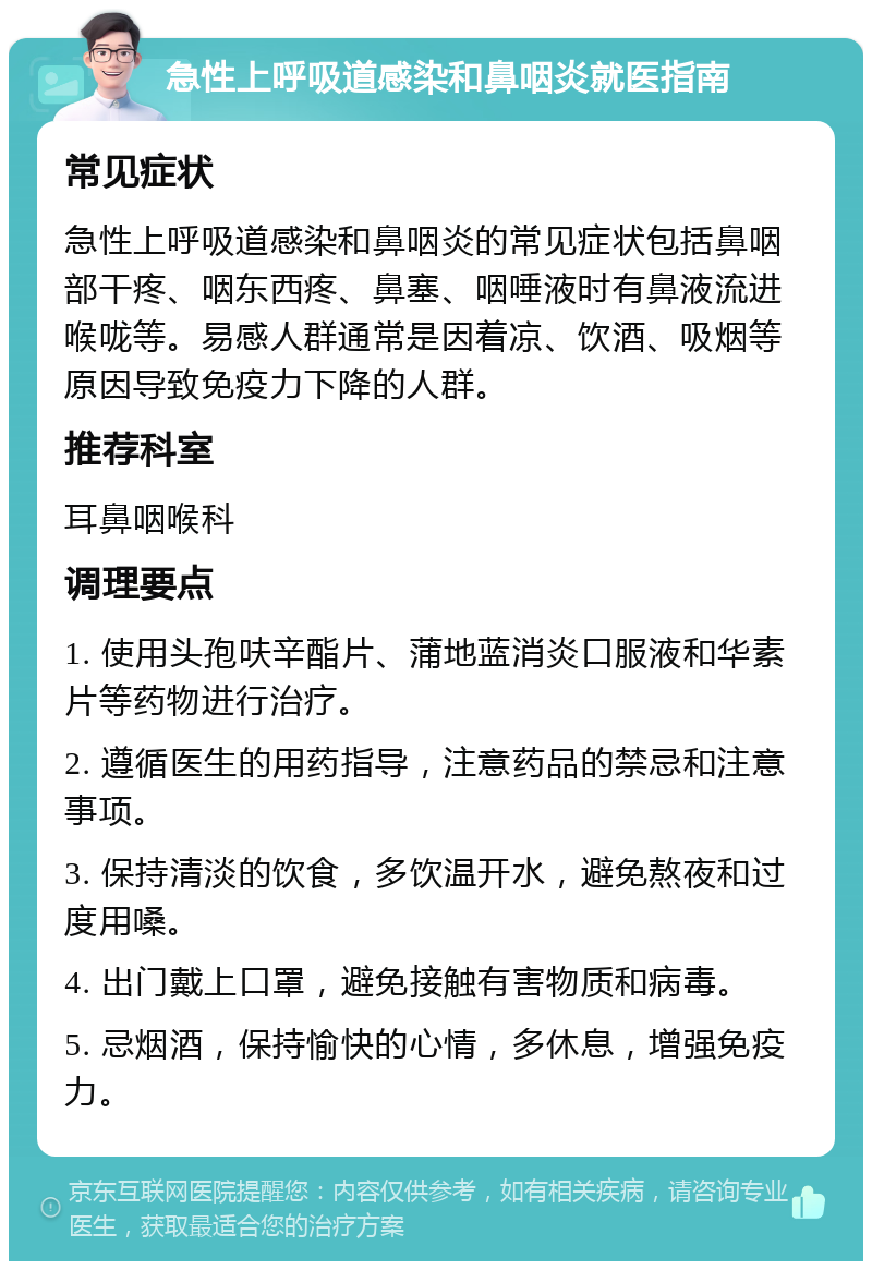 急性上呼吸道感染和鼻咽炎就医指南 常见症状 急性上呼吸道感染和鼻咽炎的常见症状包括鼻咽部干疼、咽东西疼、鼻塞、咽唾液时有鼻液流进喉咙等。易感人群通常是因着凉、饮酒、吸烟等原因导致免疫力下降的人群。 推荐科室 耳鼻咽喉科 调理要点 1. 使用头孢呋辛酯片、蒲地蓝消炎口服液和华素片等药物进行治疗。 2. 遵循医生的用药指导，注意药品的禁忌和注意事项。 3. 保持清淡的饮食，多饮温开水，避免熬夜和过度用嗓。 4. 出门戴上口罩，避免接触有害物质和病毒。 5. 忌烟酒，保持愉快的心情，多休息，增强免疫力。