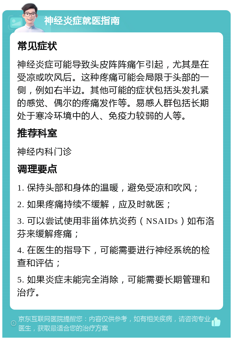 神经炎症就医指南 常见症状 神经炎症可能导致头皮阵阵痛乍引起，尤其是在受凉或吹风后。这种疼痛可能会局限于头部的一侧，例如右半边。其他可能的症状包括头发扎紧的感觉、偶尔的疼痛发作等。易感人群包括长期处于寒冷环境中的人、免疫力较弱的人等。 推荐科室 神经内科门诊 调理要点 1. 保持头部和身体的温暖，避免受凉和吹风； 2. 如果疼痛持续不缓解，应及时就医； 3. 可以尝试使用非甾体抗炎药（NSAIDs）如布洛芬来缓解疼痛； 4. 在医生的指导下，可能需要进行神经系统的检查和评估； 5. 如果炎症未能完全消除，可能需要长期管理和治疗。