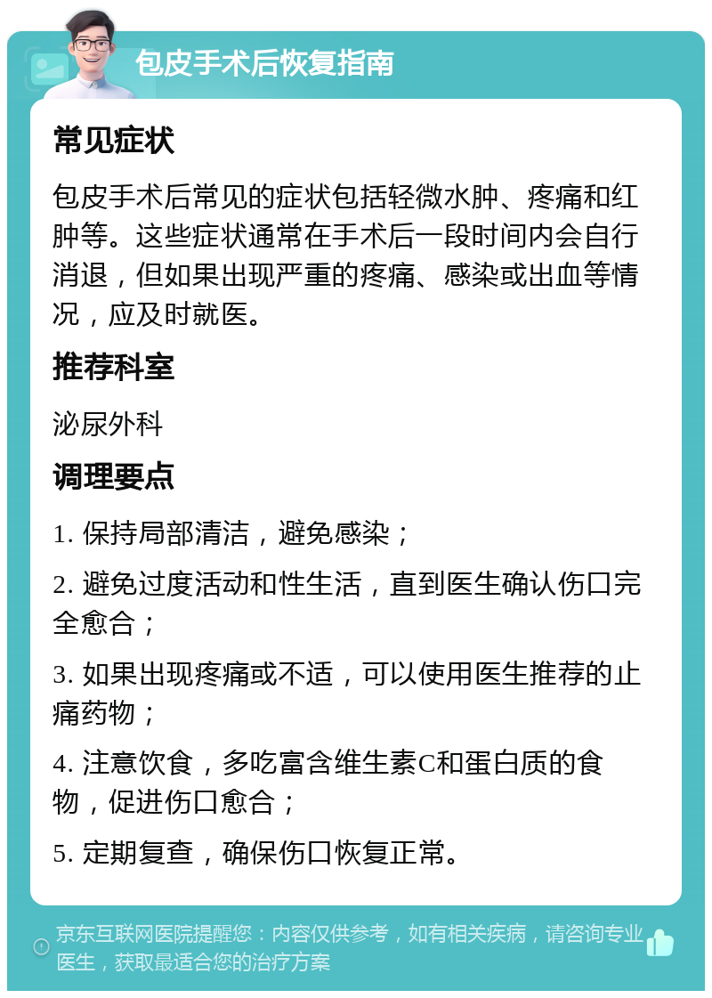 包皮手术后恢复指南 常见症状 包皮手术后常见的症状包括轻微水肿、疼痛和红肿等。这些症状通常在手术后一段时间内会自行消退，但如果出现严重的疼痛、感染或出血等情况，应及时就医。 推荐科室 泌尿外科 调理要点 1. 保持局部清洁，避免感染； 2. 避免过度活动和性生活，直到医生确认伤口完全愈合； 3. 如果出现疼痛或不适，可以使用医生推荐的止痛药物； 4. 注意饮食，多吃富含维生素C和蛋白质的食物，促进伤口愈合； 5. 定期复查，确保伤口恢复正常。