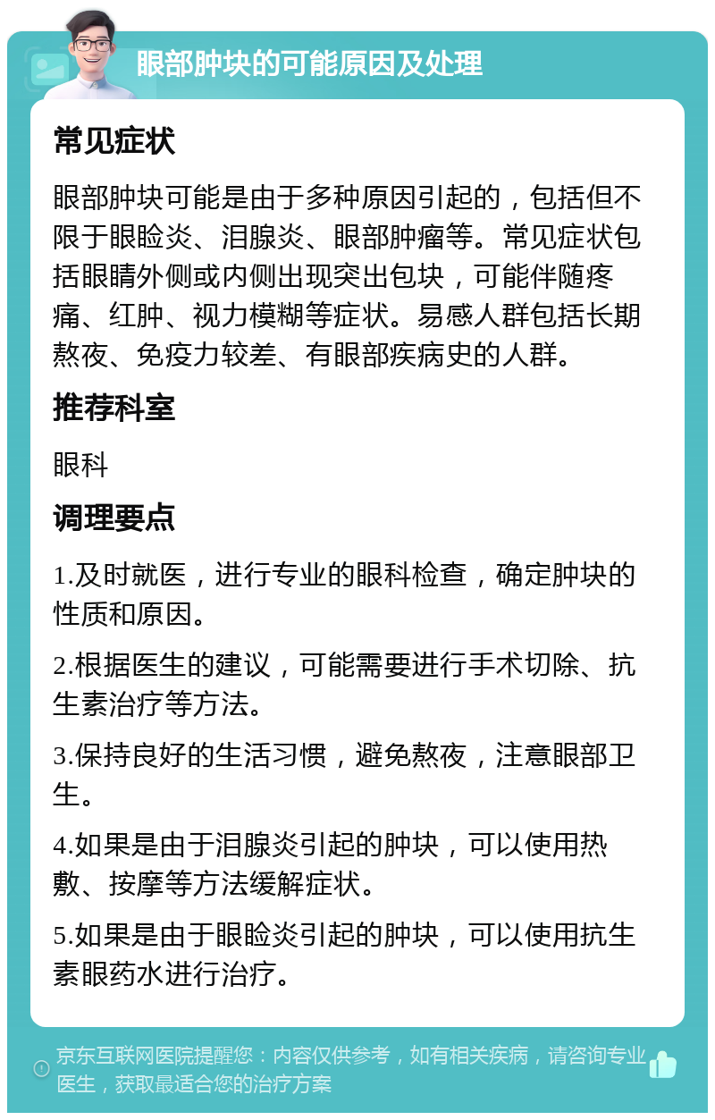 眼部肿块的可能原因及处理 常见症状 眼部肿块可能是由于多种原因引起的，包括但不限于眼睑炎、泪腺炎、眼部肿瘤等。常见症状包括眼睛外侧或内侧出现突出包块，可能伴随疼痛、红肿、视力模糊等症状。易感人群包括长期熬夜、免疫力较差、有眼部疾病史的人群。 推荐科室 眼科 调理要点 1.及时就医，进行专业的眼科检查，确定肿块的性质和原因。 2.根据医生的建议，可能需要进行手术切除、抗生素治疗等方法。 3.保持良好的生活习惯，避免熬夜，注意眼部卫生。 4.如果是由于泪腺炎引起的肿块，可以使用热敷、按摩等方法缓解症状。 5.如果是由于眼睑炎引起的肿块，可以使用抗生素眼药水进行治疗。