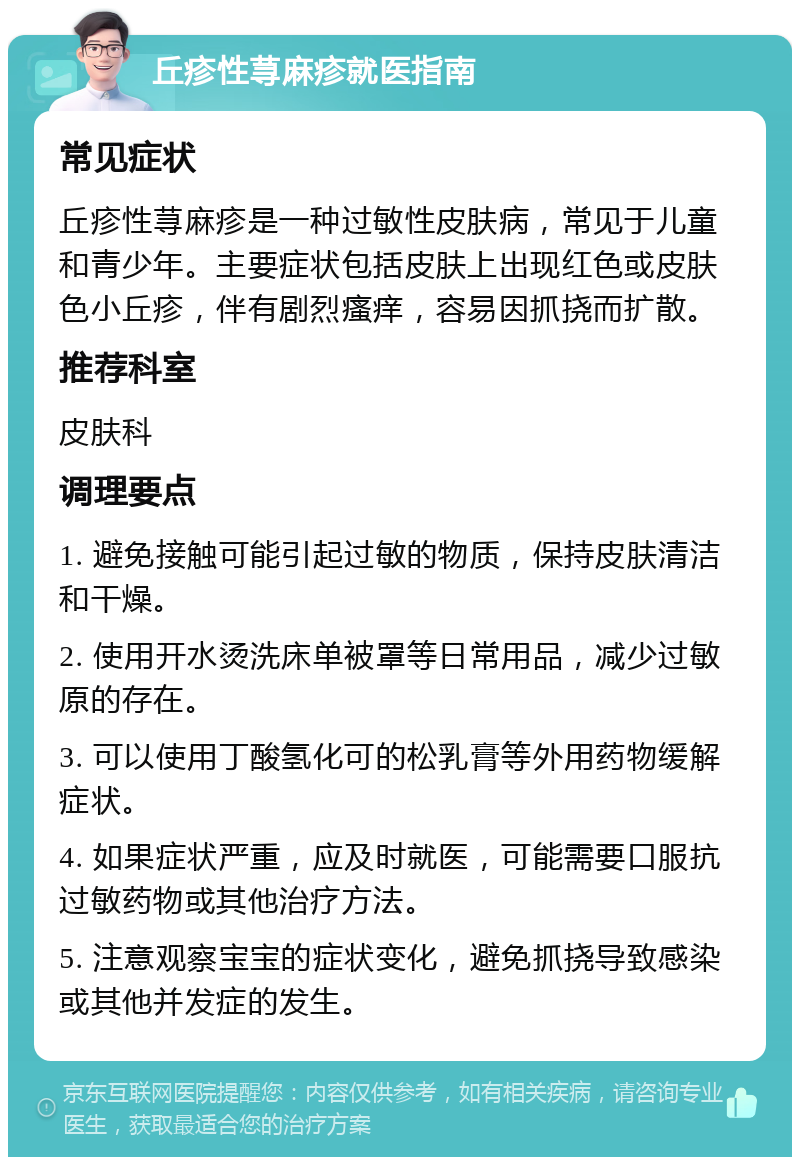 丘疹性荨麻疹就医指南 常见症状 丘疹性荨麻疹是一种过敏性皮肤病，常见于儿童和青少年。主要症状包括皮肤上出现红色或皮肤色小丘疹，伴有剧烈瘙痒，容易因抓挠而扩散。 推荐科室 皮肤科 调理要点 1. 避免接触可能引起过敏的物质，保持皮肤清洁和干燥。 2. 使用开水烫洗床单被罩等日常用品，减少过敏原的存在。 3. 可以使用丁酸氢化可的松乳膏等外用药物缓解症状。 4. 如果症状严重，应及时就医，可能需要口服抗过敏药物或其他治疗方法。 5. 注意观察宝宝的症状变化，避免抓挠导致感染或其他并发症的发生。