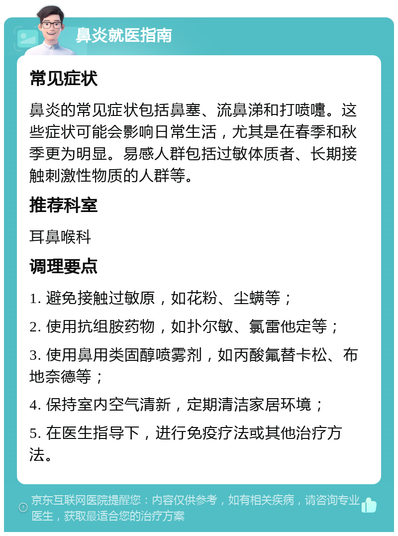 鼻炎就医指南 常见症状 鼻炎的常见症状包括鼻塞、流鼻涕和打喷嚏。这些症状可能会影响日常生活，尤其是在春季和秋季更为明显。易感人群包括过敏体质者、长期接触刺激性物质的人群等。 推荐科室 耳鼻喉科 调理要点 1. 避免接触过敏原，如花粉、尘螨等； 2. 使用抗组胺药物，如扑尔敏、氯雷他定等； 3. 使用鼻用类固醇喷雾剂，如丙酸氟替卡松、布地奈德等； 4. 保持室内空气清新，定期清洁家居环境； 5. 在医生指导下，进行免疫疗法或其他治疗方法。