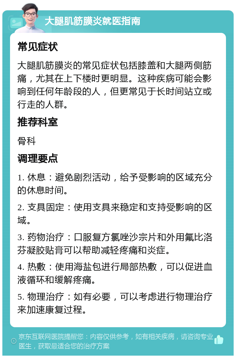 大腿肌筋膜炎就医指南 常见症状 大腿肌筋膜炎的常见症状包括膝盖和大腿两侧筋痛，尤其在上下楼时更明显。这种疾病可能会影响到任何年龄段的人，但更常见于长时间站立或行走的人群。 推荐科室 骨科 调理要点 1. 休息：避免剧烈活动，给予受影响的区域充分的休息时间。 2. 支具固定：使用支具来稳定和支持受影响的区域。 3. 药物治疗：口服复方氯唑沙宗片和外用氟比洛芬凝胶贴膏可以帮助减轻疼痛和炎症。 4. 热敷：使用海盐包进行局部热敷，可以促进血液循环和缓解疼痛。 5. 物理治疗：如有必要，可以考虑进行物理治疗来加速康复过程。