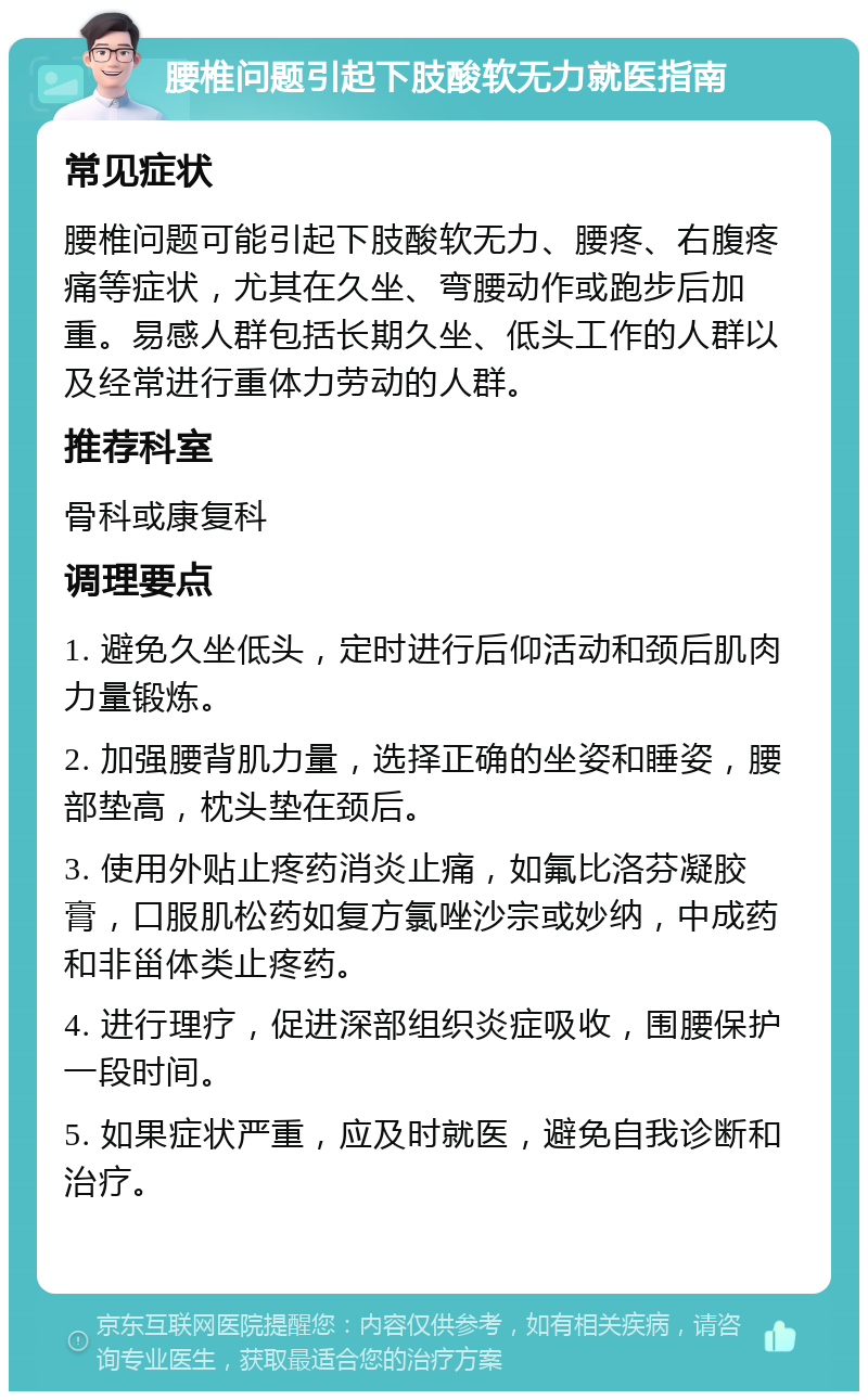 腰椎问题引起下肢酸软无力就医指南 常见症状 腰椎问题可能引起下肢酸软无力、腰疼、右腹疼痛等症状，尤其在久坐、弯腰动作或跑步后加重。易感人群包括长期久坐、低头工作的人群以及经常进行重体力劳动的人群。 推荐科室 骨科或康复科 调理要点 1. 避免久坐低头，定时进行后仰活动和颈后肌肉力量锻炼。 2. 加强腰背肌力量，选择正确的坐姿和睡姿，腰部垫高，枕头垫在颈后。 3. 使用外贴止疼药消炎止痛，如氟比洛芬凝胶膏，口服肌松药如复方氯唑沙宗或妙纳，中成药和非甾体类止疼药。 4. 进行理疗，促进深部组织炎症吸收，围腰保护一段时间。 5. 如果症状严重，应及时就医，避免自我诊断和治疗。