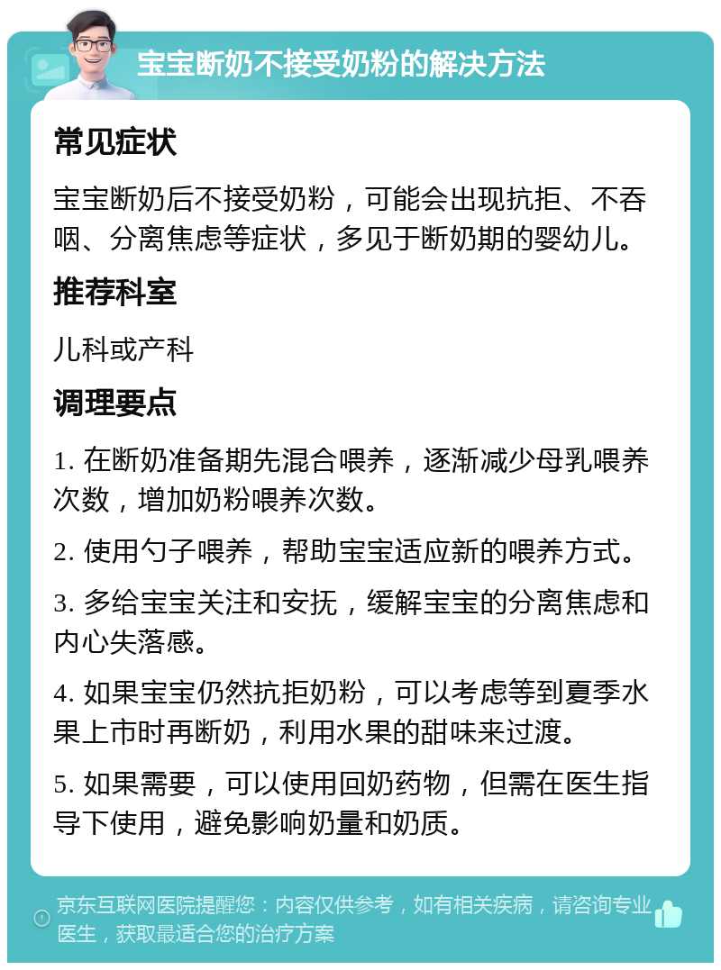 宝宝断奶不接受奶粉的解决方法 常见症状 宝宝断奶后不接受奶粉，可能会出现抗拒、不吞咽、分离焦虑等症状，多见于断奶期的婴幼儿。 推荐科室 儿科或产科 调理要点 1. 在断奶准备期先混合喂养，逐渐减少母乳喂养次数，增加奶粉喂养次数。 2. 使用勺子喂养，帮助宝宝适应新的喂养方式。 3. 多给宝宝关注和安抚，缓解宝宝的分离焦虑和内心失落感。 4. 如果宝宝仍然抗拒奶粉，可以考虑等到夏季水果上市时再断奶，利用水果的甜味来过渡。 5. 如果需要，可以使用回奶药物，但需在医生指导下使用，避免影响奶量和奶质。