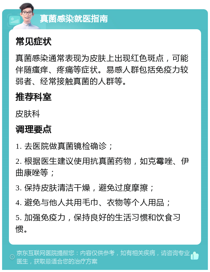 真菌感染就医指南 常见症状 真菌感染通常表现为皮肤上出现红色斑点，可能伴随瘙痒、疼痛等症状。易感人群包括免疫力较弱者、经常接触真菌的人群等。 推荐科室 皮肤科 调理要点 1. 去医院做真菌镜检确诊； 2. 根据医生建议使用抗真菌药物，如克霉唑、伊曲康唑等； 3. 保持皮肤清洁干燥，避免过度摩擦； 4. 避免与他人共用毛巾、衣物等个人用品； 5. 加强免疫力，保持良好的生活习惯和饮食习惯。