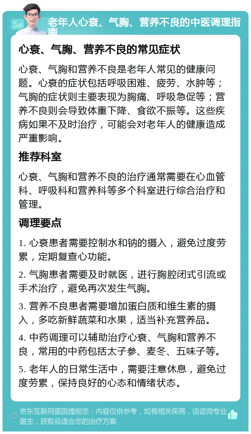 老年人心衰、气胸、营养不良的中医调理指南 心衰、气胸、营养不良的常见症状 心衰、气胸和营养不良是老年人常见的健康问题。心衰的症状包括呼吸困难、疲劳、水肿等；气胸的症状则主要表现为胸痛、呼吸急促等；营养不良则会导致体重下降、食欲不振等。这些疾病如果不及时治疗，可能会对老年人的健康造成严重影响。 推荐科室 心衰、气胸和营养不良的治疗通常需要在心血管科、呼吸科和营养科等多个科室进行综合治疗和管理。 调理要点 1. 心衰患者需要控制水和钠的摄入，避免过度劳累，定期复查心功能。 2. 气胸患者需要及时就医，进行胸腔闭式引流或手术治疗，避免再次发生气胸。 3. 营养不良患者需要增加蛋白质和维生素的摄入，多吃新鲜蔬菜和水果，适当补充营养品。 4. 中药调理可以辅助治疗心衰、气胸和营养不良，常用的中药包括太子参、麦冬、五味子等。 5. 老年人的日常生活中，需要注意休息，避免过度劳累，保持良好的心态和情绪状态。