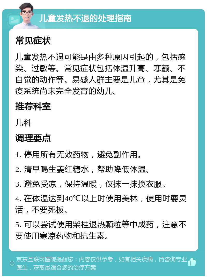 儿童发热不退的处理指南 常见症状 儿童发热不退可能是由多种原因引起的，包括感染、过敏等。常见症状包括体温升高、寒颤、不自觉的动作等。易感人群主要是儿童，尤其是免疫系统尚未完全发育的幼儿。 推荐科室 儿科 调理要点 1. 停用所有无效药物，避免副作用。 2. 清早喝生姜红糖水，帮助降低体温。 3. 避免受凉，保持温暖，仅抹一抹换衣服。 4. 在体温达到40℃以上时使用美林，使用时要灵活，不要死板。 5. 可以尝试使用柴桂退热颗粒等中成药，注意不要使用寒凉药物和抗生素。