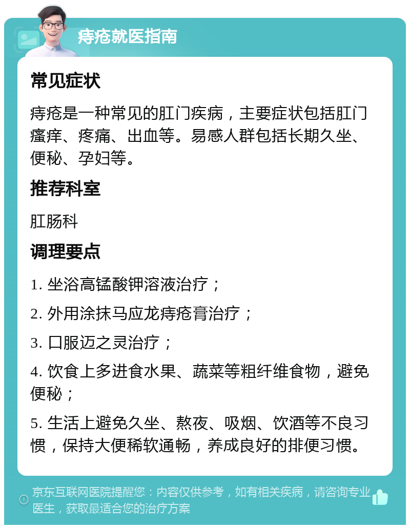 痔疮就医指南 常见症状 痔疮是一种常见的肛门疾病，主要症状包括肛门瘙痒、疼痛、出血等。易感人群包括长期久坐、便秘、孕妇等。 推荐科室 肛肠科 调理要点 1. 坐浴高锰酸钾溶液治疗； 2. 外用涂抹马应龙痔疮膏治疗； 3. 口服迈之灵治疗； 4. 饮食上多进食水果、蔬菜等粗纤维食物，避免便秘； 5. 生活上避免久坐、熬夜、吸烟、饮酒等不良习惯，保持大便稀软通畅，养成良好的排便习惯。