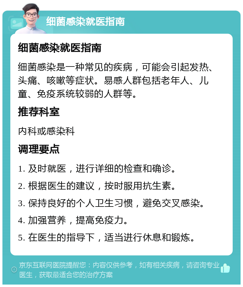 细菌感染就医指南 细菌感染就医指南 细菌感染是一种常见的疾病，可能会引起发热、头痛、咳嗽等症状。易感人群包括老年人、儿童、免疫系统较弱的人群等。 推荐科室 内科或感染科 调理要点 1. 及时就医，进行详细的检查和确诊。 2. 根据医生的建议，按时服用抗生素。 3. 保持良好的个人卫生习惯，避免交叉感染。 4. 加强营养，提高免疫力。 5. 在医生的指导下，适当进行休息和锻炼。