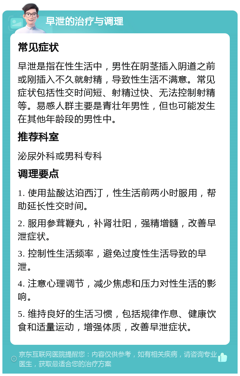 早泄的治疗与调理 常见症状 早泄是指在性生活中，男性在阴茎插入阴道之前或刚插入不久就射精，导致性生活不满意。常见症状包括性交时间短、射精过快、无法控制射精等。易感人群主要是青壮年男性，但也可能发生在其他年龄段的男性中。 推荐科室 泌尿外科或男科专科 调理要点 1. 使用盐酸达泊西汀，性生活前两小时服用，帮助延长性交时间。 2. 服用参茸鞭丸，补肾壮阳，强精增髓，改善早泄症状。 3. 控制性生活频率，避免过度性生活导致的早泄。 4. 注意心理调节，减少焦虑和压力对性生活的影响。 5. 维持良好的生活习惯，包括规律作息、健康饮食和适量运动，增强体质，改善早泄症状。