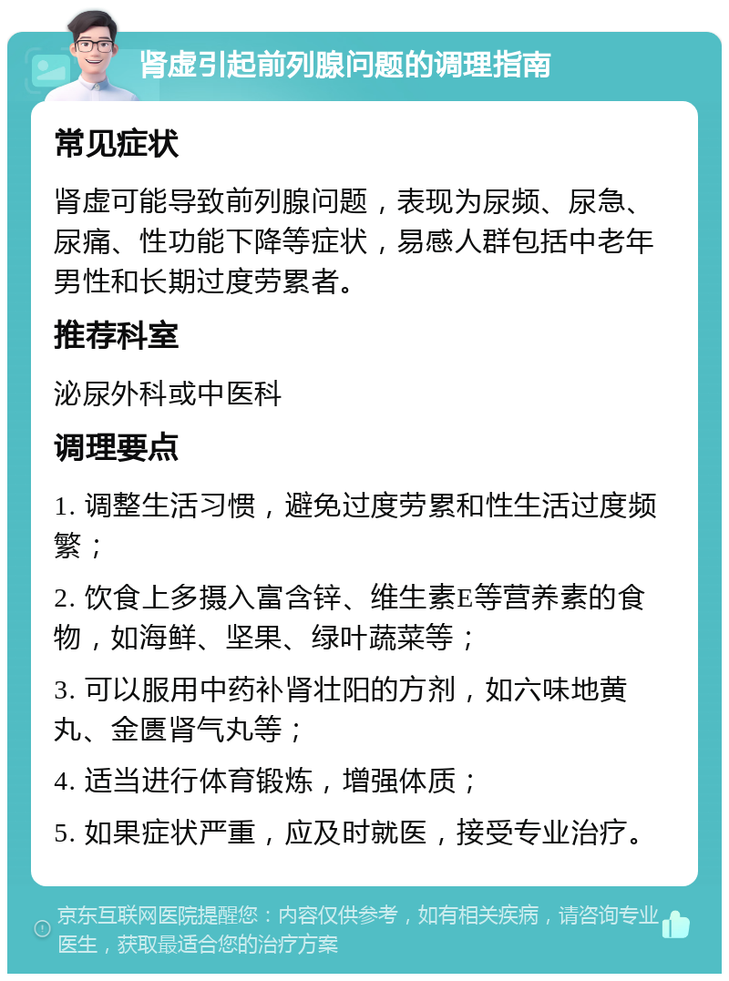 肾虚引起前列腺问题的调理指南 常见症状 肾虚可能导致前列腺问题，表现为尿频、尿急、尿痛、性功能下降等症状，易感人群包括中老年男性和长期过度劳累者。 推荐科室 泌尿外科或中医科 调理要点 1. 调整生活习惯，避免过度劳累和性生活过度频繁； 2. 饮食上多摄入富含锌、维生素E等营养素的食物，如海鲜、坚果、绿叶蔬菜等； 3. 可以服用中药补肾壮阳的方剂，如六味地黄丸、金匮肾气丸等； 4. 适当进行体育锻炼，增强体质； 5. 如果症状严重，应及时就医，接受专业治疗。