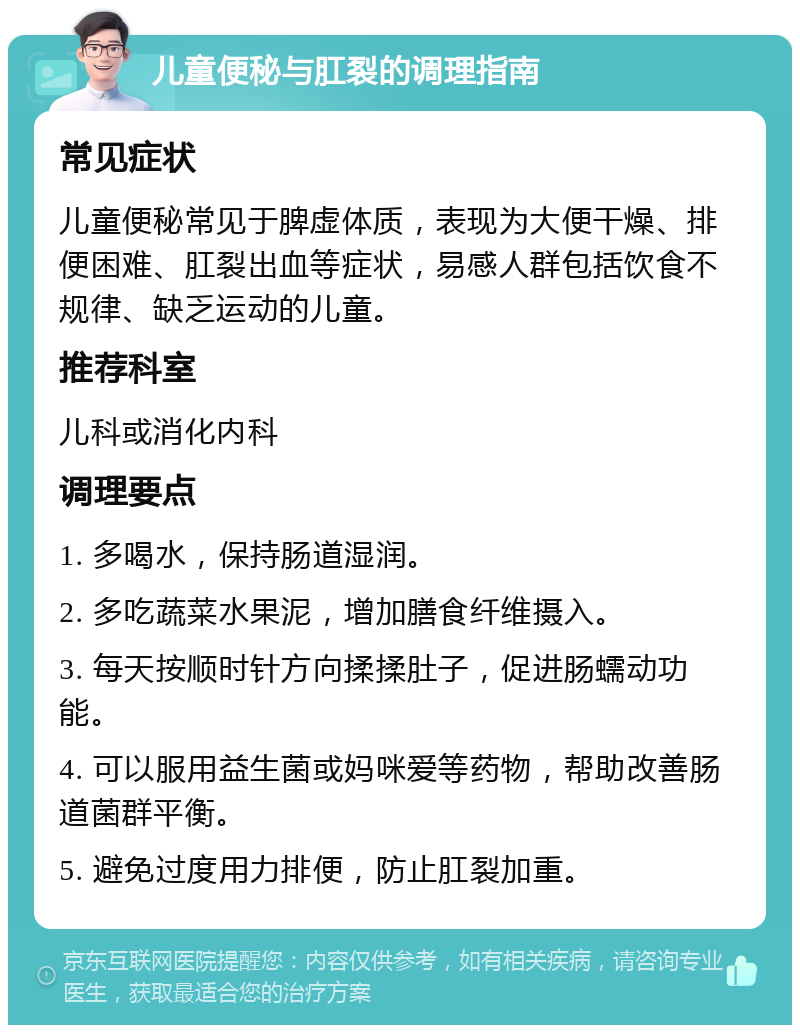 儿童便秘与肛裂的调理指南 常见症状 儿童便秘常见于脾虚体质，表现为大便干燥、排便困难、肛裂出血等症状，易感人群包括饮食不规律、缺乏运动的儿童。 推荐科室 儿科或消化内科 调理要点 1. 多喝水，保持肠道湿润。 2. 多吃蔬菜水果泥，增加膳食纤维摄入。 3. 每天按顺时针方向揉揉肚子，促进肠蠕动功能。 4. 可以服用益生菌或妈咪爱等药物，帮助改善肠道菌群平衡。 5. 避免过度用力排便，防止肛裂加重。