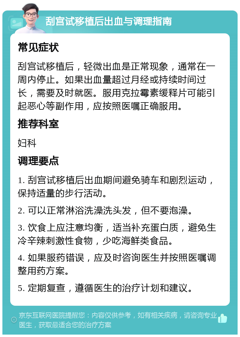 刮宫试移植后出血与调理指南 常见症状 刮宫试移植后，轻微出血是正常现象，通常在一周内停止。如果出血量超过月经或持续时间过长，需要及时就医。服用克拉霉素缓释片可能引起恶心等副作用，应按照医嘱正确服用。 推荐科室 妇科 调理要点 1. 刮宫试移植后出血期间避免骑车和剧烈运动，保持适量的步行活动。 2. 可以正常淋浴洗澡洗头发，但不要泡澡。 3. 饮食上应注意均衡，适当补充蛋白质，避免生冷辛辣刺激性食物，少吃海鲜类食品。 4. 如果服药错误，应及时咨询医生并按照医嘱调整用药方案。 5. 定期复查，遵循医生的治疗计划和建议。