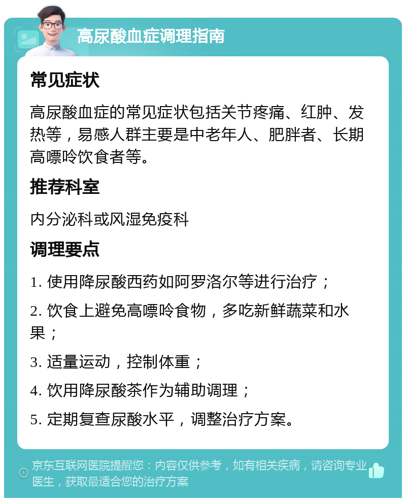 高尿酸血症调理指南 常见症状 高尿酸血症的常见症状包括关节疼痛、红肿、发热等，易感人群主要是中老年人、肥胖者、长期高嘌呤饮食者等。 推荐科室 内分泌科或风湿免疫科 调理要点 1. 使用降尿酸西药如阿罗洛尔等进行治疗； 2. 饮食上避免高嘌呤食物，多吃新鲜蔬菜和水果； 3. 适量运动，控制体重； 4. 饮用降尿酸茶作为辅助调理； 5. 定期复查尿酸水平，调整治疗方案。