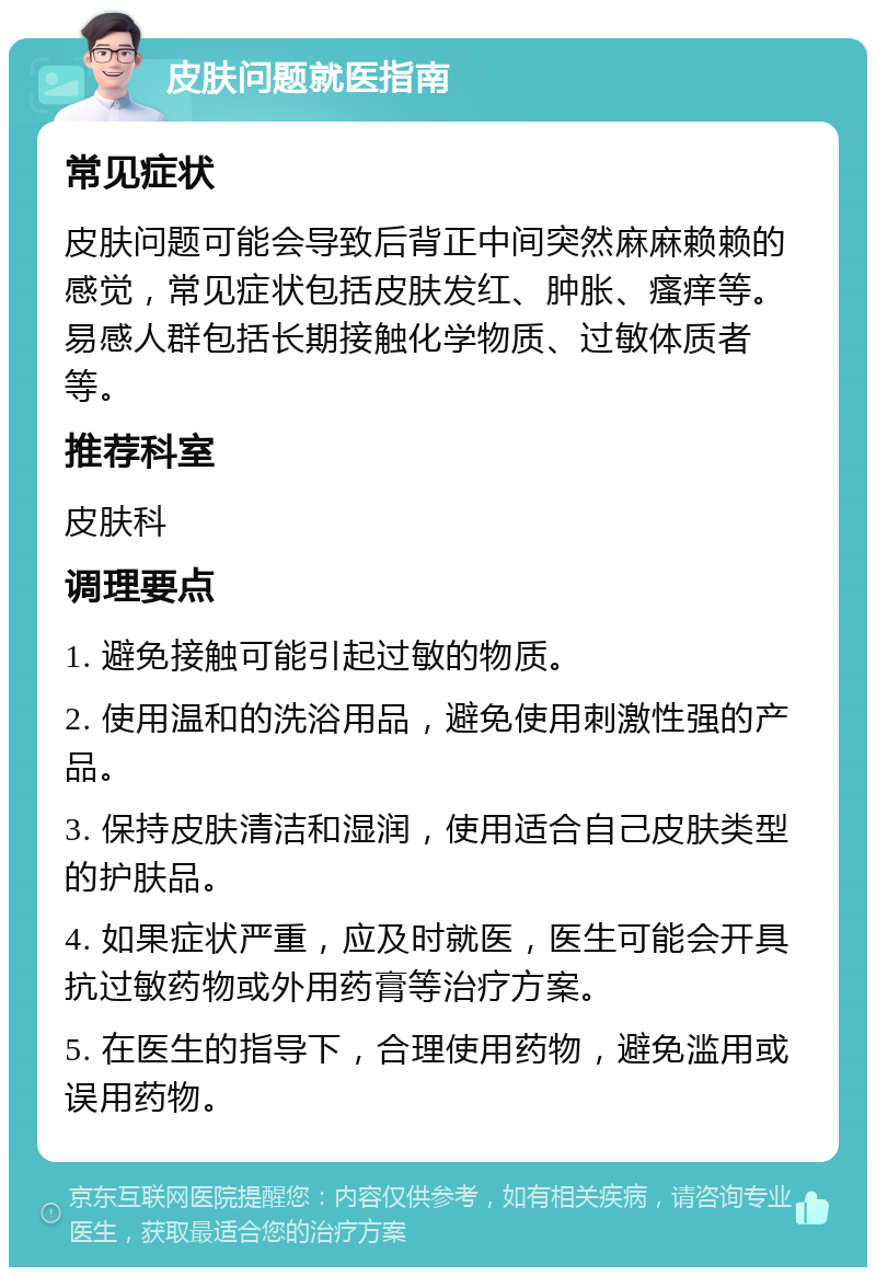 皮肤问题就医指南 常见症状 皮肤问题可能会导致后背正中间突然麻麻赖赖的感觉，常见症状包括皮肤发红、肿胀、瘙痒等。易感人群包括长期接触化学物质、过敏体质者等。 推荐科室 皮肤科 调理要点 1. 避免接触可能引起过敏的物质。 2. 使用温和的洗浴用品，避免使用刺激性强的产品。 3. 保持皮肤清洁和湿润，使用适合自己皮肤类型的护肤品。 4. 如果症状严重，应及时就医，医生可能会开具抗过敏药物或外用药膏等治疗方案。 5. 在医生的指导下，合理使用药物，避免滥用或误用药物。