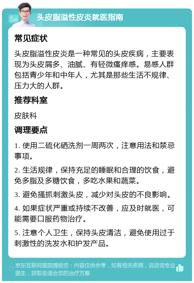 头皮脂溢性皮炎就医指南 常见症状 头皮脂溢性皮炎是一种常见的头皮疾病，主要表现为头皮屑多、油腻、有轻微瘙痒感。易感人群包括青少年和中年人，尤其是那些生活不规律、压力大的人群。 推荐科室 皮肤科 调理要点 1. 使用二硫化硒洗剂一周两次，注意用法和禁忌事项。 2. 生活规律，保持充足的睡眠和合理的饮食，避免多脂及多糖饮食，多吃水果和蔬菜。 3. 避免搔抓刺激头皮，减少对头皮的不良影响。 4. 如果症状严重或持续不改善，应及时就医，可能需要口服药物治疗。 5. 注意个人卫生，保持头皮清洁，避免使用过于刺激性的洗发水和护发产品。