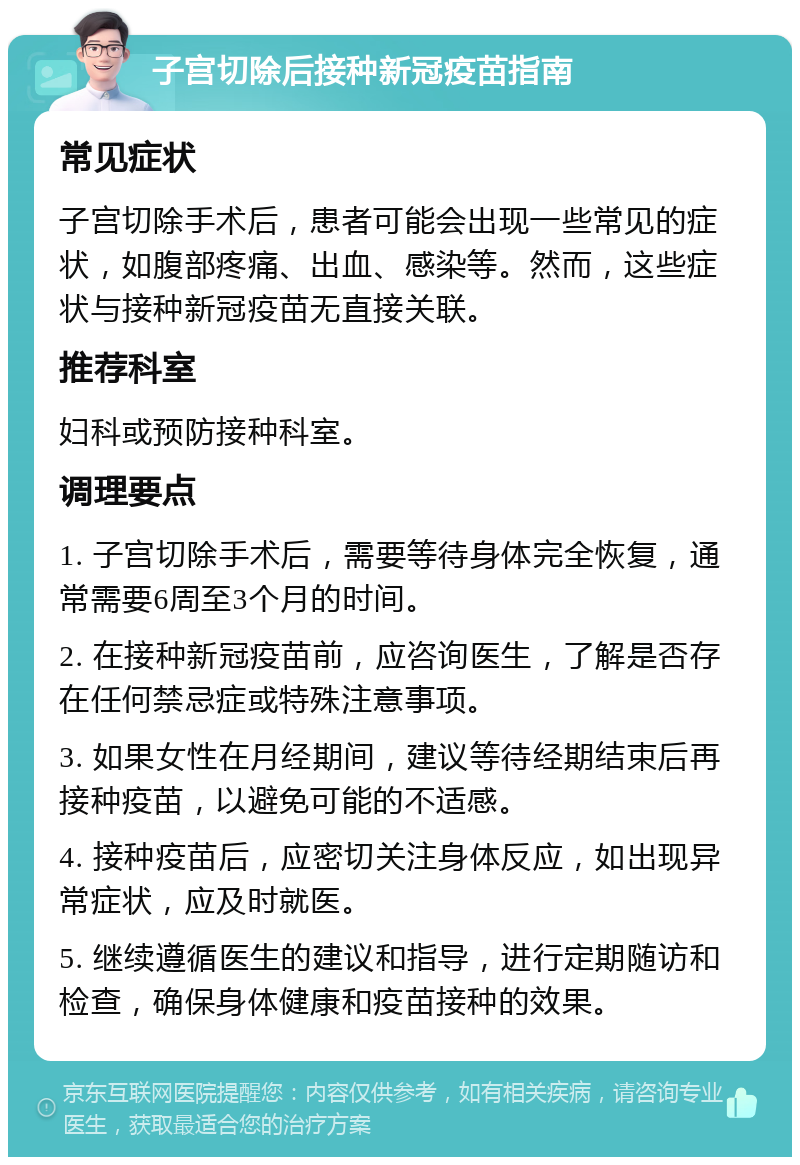 子宫切除后接种新冠疫苗指南 常见症状 子宫切除手术后，患者可能会出现一些常见的症状，如腹部疼痛、出血、感染等。然而，这些症状与接种新冠疫苗无直接关联。 推荐科室 妇科或预防接种科室。 调理要点 1. 子宫切除手术后，需要等待身体完全恢复，通常需要6周至3个月的时间。 2. 在接种新冠疫苗前，应咨询医生，了解是否存在任何禁忌症或特殊注意事项。 3. 如果女性在月经期间，建议等待经期结束后再接种疫苗，以避免可能的不适感。 4. 接种疫苗后，应密切关注身体反应，如出现异常症状，应及时就医。 5. 继续遵循医生的建议和指导，进行定期随访和检查，确保身体健康和疫苗接种的效果。