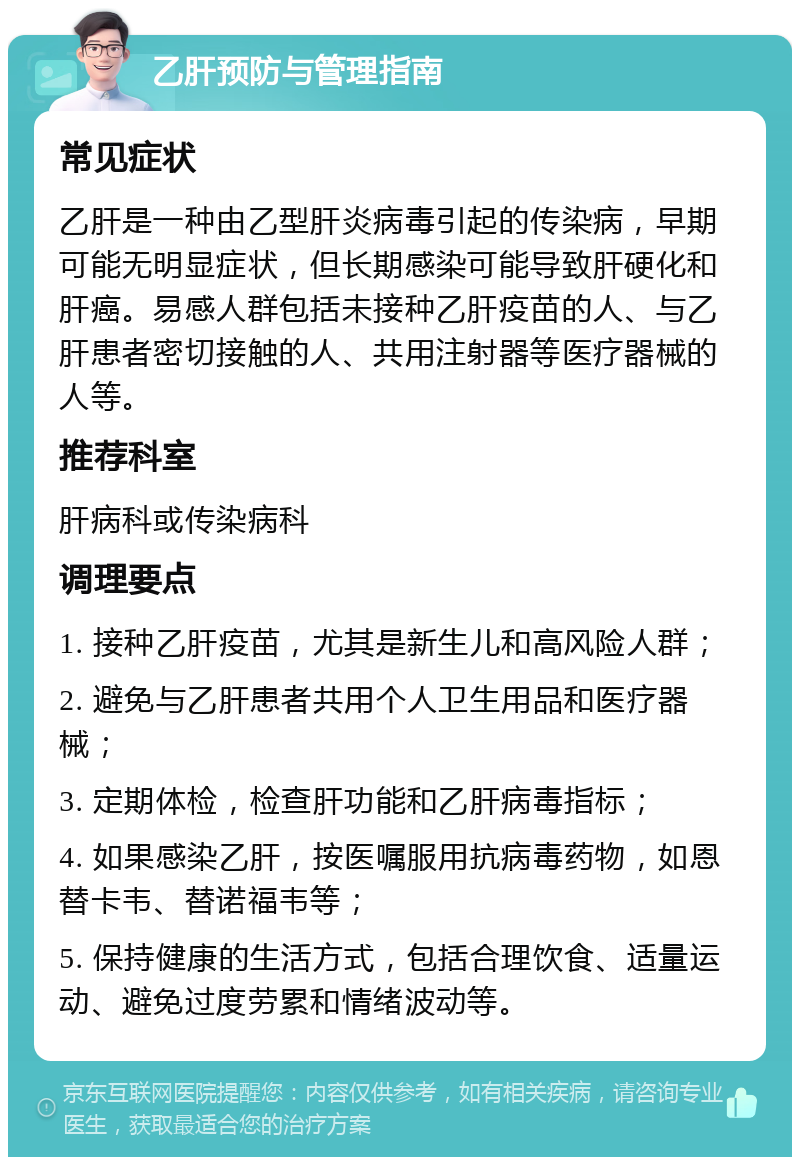 乙肝预防与管理指南 常见症状 乙肝是一种由乙型肝炎病毒引起的传染病，早期可能无明显症状，但长期感染可能导致肝硬化和肝癌。易感人群包括未接种乙肝疫苗的人、与乙肝患者密切接触的人、共用注射器等医疗器械的人等。 推荐科室 肝病科或传染病科 调理要点 1. 接种乙肝疫苗，尤其是新生儿和高风险人群； 2. 避免与乙肝患者共用个人卫生用品和医疗器械； 3. 定期体检，检查肝功能和乙肝病毒指标； 4. 如果感染乙肝，按医嘱服用抗病毒药物，如恩替卡韦、替诺福韦等； 5. 保持健康的生活方式，包括合理饮食、适量运动、避免过度劳累和情绪波动等。