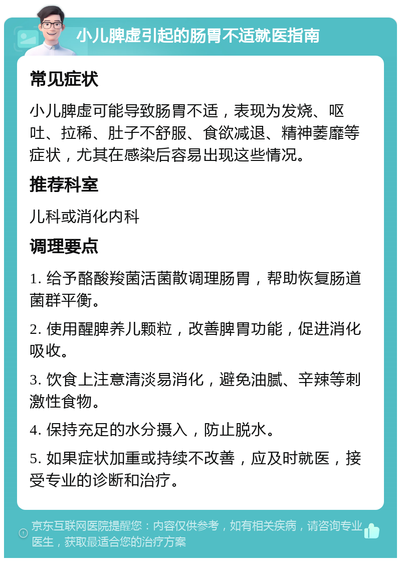 小儿脾虚引起的肠胃不适就医指南 常见症状 小儿脾虚可能导致肠胃不适，表现为发烧、呕吐、拉稀、肚子不舒服、食欲减退、精神萎靡等症状，尤其在感染后容易出现这些情况。 推荐科室 儿科或消化内科 调理要点 1. 给予酪酸羧菌活菌散调理肠胃，帮助恢复肠道菌群平衡。 2. 使用醒脾养儿颗粒，改善脾胃功能，促进消化吸收。 3. 饮食上注意清淡易消化，避免油腻、辛辣等刺激性食物。 4. 保持充足的水分摄入，防止脱水。 5. 如果症状加重或持续不改善，应及时就医，接受专业的诊断和治疗。