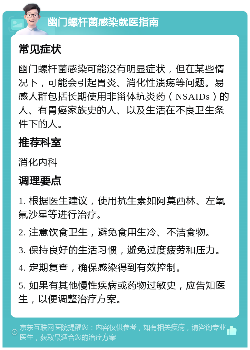 幽门螺杆菌感染就医指南 常见症状 幽门螺杆菌感染可能没有明显症状，但在某些情况下，可能会引起胃炎、消化性溃疡等问题。易感人群包括长期使用非甾体抗炎药（NSAIDs）的人、有胃癌家族史的人、以及生活在不良卫生条件下的人。 推荐科室 消化内科 调理要点 1. 根据医生建议，使用抗生素如阿莫西林、左氧氟沙星等进行治疗。 2. 注意饮食卫生，避免食用生冷、不洁食物。 3. 保持良好的生活习惯，避免过度疲劳和压力。 4. 定期复查，确保感染得到有效控制。 5. 如果有其他慢性疾病或药物过敏史，应告知医生，以便调整治疗方案。