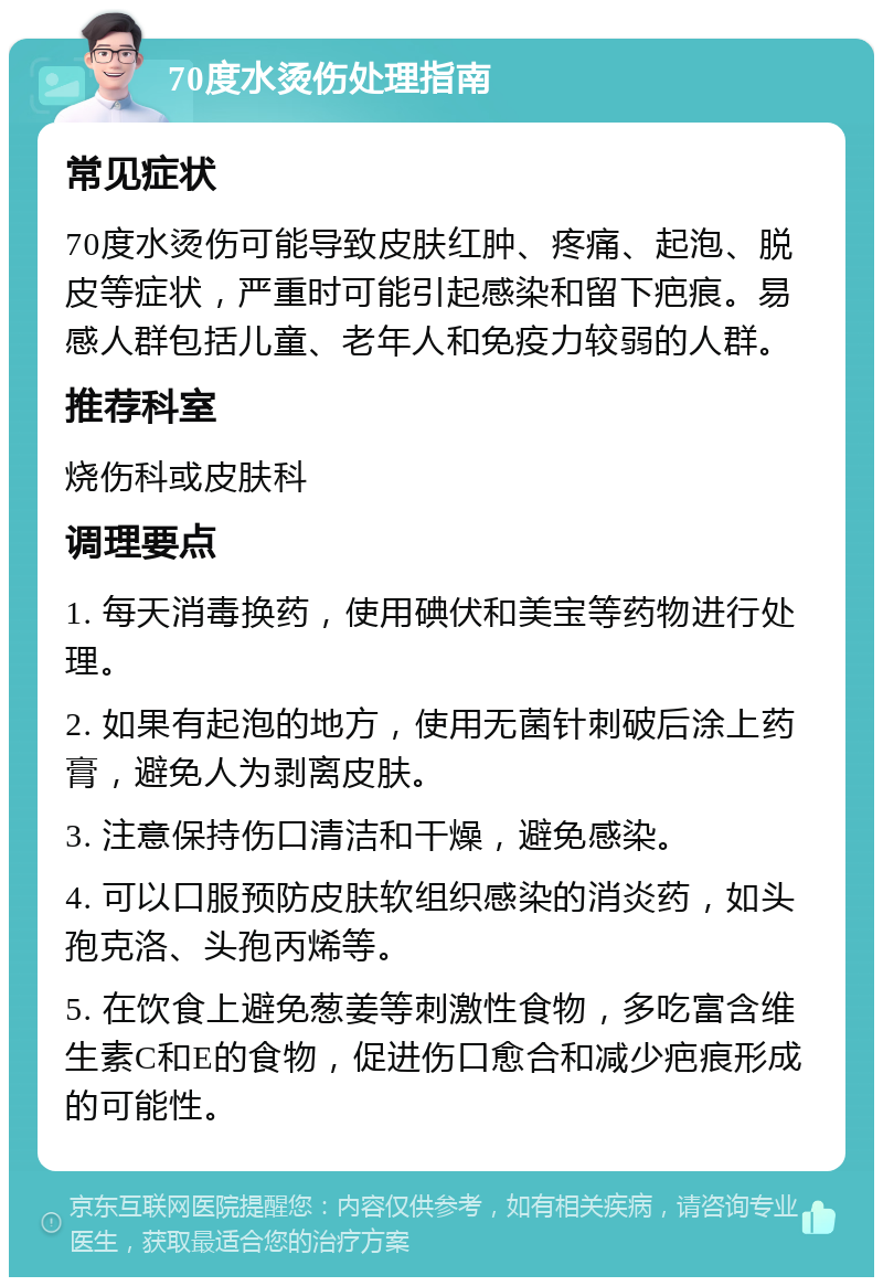 70度水烫伤处理指南 常见症状 70度水烫伤可能导致皮肤红肿、疼痛、起泡、脱皮等症状，严重时可能引起感染和留下疤痕。易感人群包括儿童、老年人和免疫力较弱的人群。 推荐科室 烧伤科或皮肤科 调理要点 1. 每天消毒换药，使用碘伏和美宝等药物进行处理。 2. 如果有起泡的地方，使用无菌针刺破后涂上药膏，避免人为剥离皮肤。 3. 注意保持伤口清洁和干燥，避免感染。 4. 可以口服预防皮肤软组织感染的消炎药，如头孢克洛、头孢丙烯等。 5. 在饮食上避免葱姜等刺激性食物，多吃富含维生素C和E的食物，促进伤口愈合和减少疤痕形成的可能性。