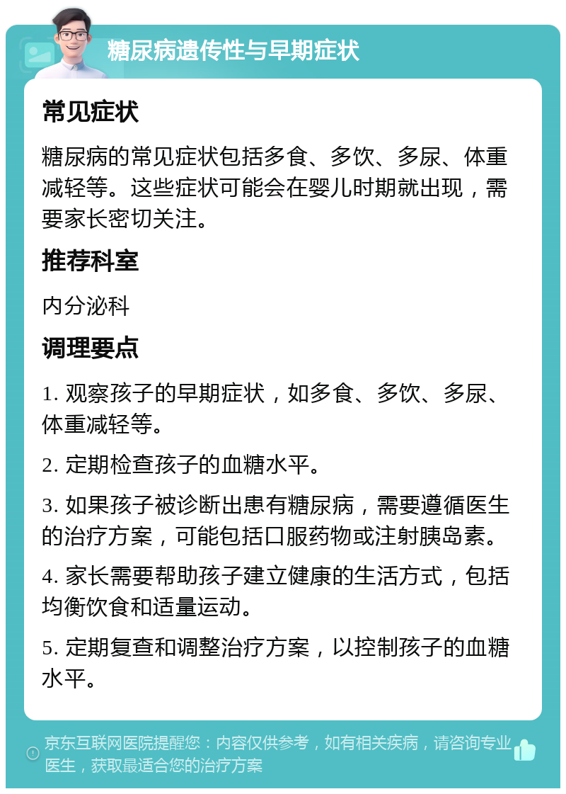 糖尿病遗传性与早期症状 常见症状 糖尿病的常见症状包括多食、多饮、多尿、体重减轻等。这些症状可能会在婴儿时期就出现，需要家长密切关注。 推荐科室 内分泌科 调理要点 1. 观察孩子的早期症状，如多食、多饮、多尿、体重减轻等。 2. 定期检查孩子的血糖水平。 3. 如果孩子被诊断出患有糖尿病，需要遵循医生的治疗方案，可能包括口服药物或注射胰岛素。 4. 家长需要帮助孩子建立健康的生活方式，包括均衡饮食和适量运动。 5. 定期复查和调整治疗方案，以控制孩子的血糖水平。