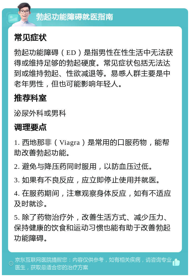 勃起功能障碍就医指南 常见症状 勃起功能障碍（ED）是指男性在性生活中无法获得或维持足够的勃起硬度。常见症状包括无法达到或维持勃起、性欲减退等。易感人群主要是中老年男性，但也可能影响年轻人。 推荐科室 泌尿外科或男科 调理要点 1. 西地那非（Viagra）是常用的口服药物，能帮助改善勃起功能。 2. 避免与降压药同时服用，以防血压过低。 3. 如果有不良反应，应立即停止使用并就医。 4. 在服药期间，注意观察身体反应，如有不适应及时就诊。 5. 除了药物治疗外，改善生活方式、减少压力、保持健康的饮食和运动习惯也能有助于改善勃起功能障碍。