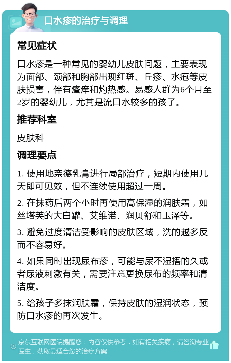 口水疹的治疗与调理 常见症状 口水疹是一种常见的婴幼儿皮肤问题，主要表现为面部、颈部和胸部出现红斑、丘疹、水疱等皮肤损害，伴有瘙痒和灼热感。易感人群为6个月至2岁的婴幼儿，尤其是流口水较多的孩子。 推荐科室 皮肤科 调理要点 1. 使用地奈德乳膏进行局部治疗，短期内使用几天即可见效，但不连续使用超过一周。 2. 在抹药后两个小时再使用高保湿的润肤霜，如丝塔芙的大白罐、艾维诺、润贝舒和玉泽等。 3. 避免过度清洁受影响的皮肤区域，洗的越多反而不容易好。 4. 如果同时出现尿布疹，可能与尿不湿捂的久或者尿液刺激有关，需要注意更换尿布的频率和清洁度。 5. 给孩子多抹润肤霜，保持皮肤的湿润状态，预防口水疹的再次发生。