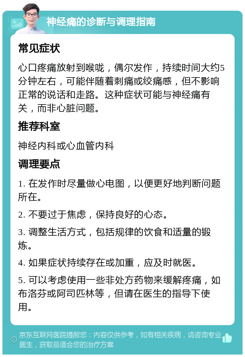 神经痛的诊断与调理指南 常见症状 心口疼痛放射到喉咙，偶尔发作，持续时间大约5分钟左右，可能伴随着刺痛或绞痛感，但不影响正常的说话和走路。这种症状可能与神经痛有关，而非心脏问题。 推荐科室 神经内科或心血管内科 调理要点 1. 在发作时尽量做心电图，以便更好地判断问题所在。 2. 不要过于焦虑，保持良好的心态。 3. 调整生活方式，包括规律的饮食和适量的锻炼。 4. 如果症状持续存在或加重，应及时就医。 5. 可以考虑使用一些非处方药物来缓解疼痛，如布洛芬或阿司匹林等，但请在医生的指导下使用。