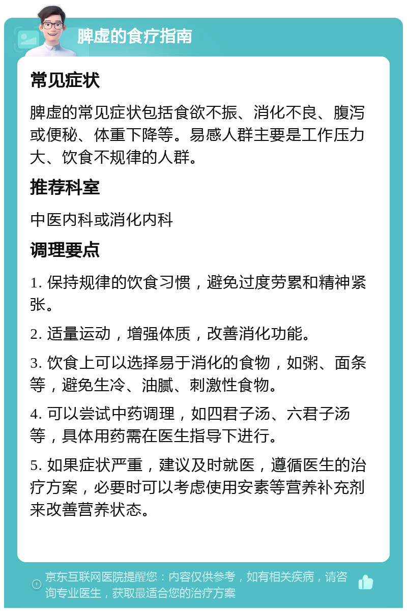 脾虚的食疗指南 常见症状 脾虚的常见症状包括食欲不振、消化不良、腹泻或便秘、体重下降等。易感人群主要是工作压力大、饮食不规律的人群。 推荐科室 中医内科或消化内科 调理要点 1. 保持规律的饮食习惯，避免过度劳累和精神紧张。 2. 适量运动，增强体质，改善消化功能。 3. 饮食上可以选择易于消化的食物，如粥、面条等，避免生冷、油腻、刺激性食物。 4. 可以尝试中药调理，如四君子汤、六君子汤等，具体用药需在医生指导下进行。 5. 如果症状严重，建议及时就医，遵循医生的治疗方案，必要时可以考虑使用安素等营养补充剂来改善营养状态。