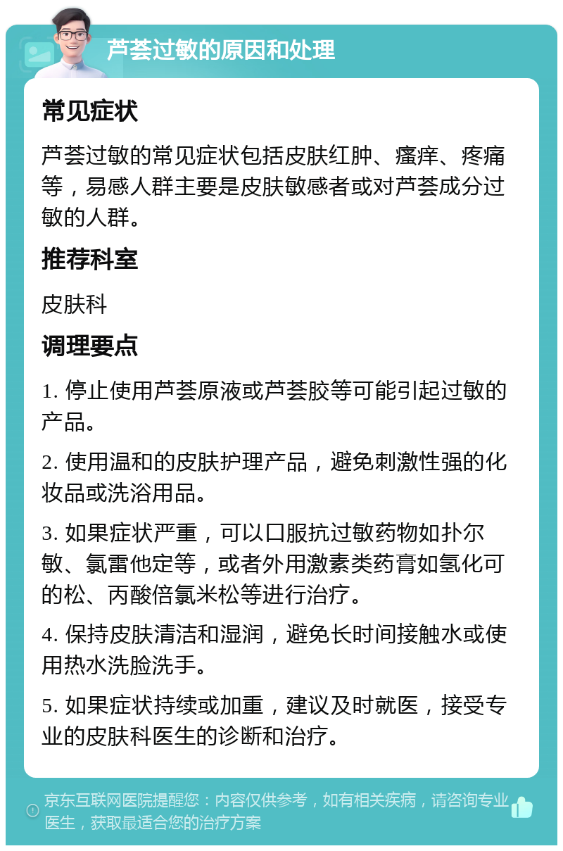 芦荟过敏的原因和处理 常见症状 芦荟过敏的常见症状包括皮肤红肿、瘙痒、疼痛等，易感人群主要是皮肤敏感者或对芦荟成分过敏的人群。 推荐科室 皮肤科 调理要点 1. 停止使用芦荟原液或芦荟胶等可能引起过敏的产品。 2. 使用温和的皮肤护理产品，避免刺激性强的化妆品或洗浴用品。 3. 如果症状严重，可以口服抗过敏药物如扑尔敏、氯雷他定等，或者外用激素类药膏如氢化可的松、丙酸倍氯米松等进行治疗。 4. 保持皮肤清洁和湿润，避免长时间接触水或使用热水洗脸洗手。 5. 如果症状持续或加重，建议及时就医，接受专业的皮肤科医生的诊断和治疗。