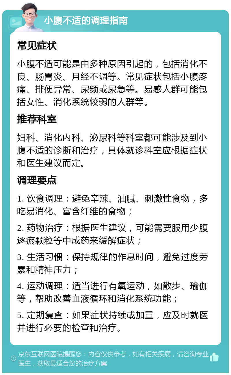 小腹不适的调理指南 常见症状 小腹不适可能是由多种原因引起的，包括消化不良、肠胃炎、月经不调等。常见症状包括小腹疼痛、排便异常、尿频或尿急等。易感人群可能包括女性、消化系统较弱的人群等。 推荐科室 妇科、消化内科、泌尿科等科室都可能涉及到小腹不适的诊断和治疗，具体就诊科室应根据症状和医生建议而定。 调理要点 1. 饮食调理：避免辛辣、油腻、刺激性食物，多吃易消化、富含纤维的食物； 2. 药物治疗：根据医生建议，可能需要服用少腹逐瘀颗粒等中成药来缓解症状； 3. 生活习惯：保持规律的作息时间，避免过度劳累和精神压力； 4. 运动调理：适当进行有氧运动，如散步、瑜伽等，帮助改善血液循环和消化系统功能； 5. 定期复查：如果症状持续或加重，应及时就医并进行必要的检查和治疗。