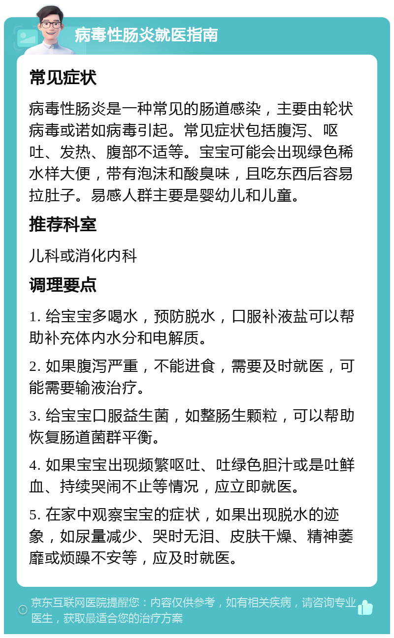 病毒性肠炎就医指南 常见症状 病毒性肠炎是一种常见的肠道感染，主要由轮状病毒或诺如病毒引起。常见症状包括腹泻、呕吐、发热、腹部不适等。宝宝可能会出现绿色稀水样大便，带有泡沫和酸臭味，且吃东西后容易拉肚子。易感人群主要是婴幼儿和儿童。 推荐科室 儿科或消化内科 调理要点 1. 给宝宝多喝水，预防脱水，口服补液盐可以帮助补充体内水分和电解质。 2. 如果腹泻严重，不能进食，需要及时就医，可能需要输液治疗。 3. 给宝宝口服益生菌，如整肠生颗粒，可以帮助恢复肠道菌群平衡。 4. 如果宝宝出现频繁呕吐、吐绿色胆汁或是吐鲜血、持续哭闹不止等情况，应立即就医。 5. 在家中观察宝宝的症状，如果出现脱水的迹象，如尿量减少、哭时无泪、皮肤干燥、精神萎靡或烦躁不安等，应及时就医。