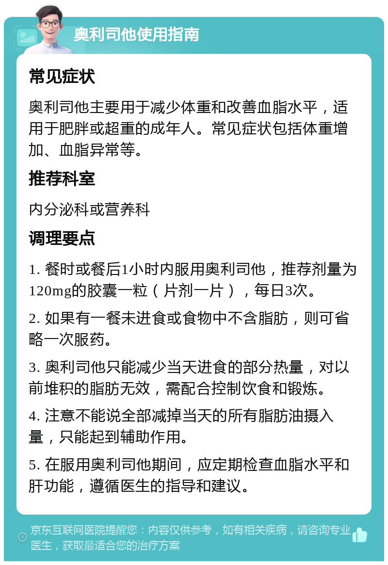 奥利司他使用指南 常见症状 奥利司他主要用于减少体重和改善血脂水平，适用于肥胖或超重的成年人。常见症状包括体重增加、血脂异常等。 推荐科室 内分泌科或营养科 调理要点 1. 餐时或餐后1小时内服用奥利司他，推荐剂量为120mg的胶囊一粒（片剂一片），每日3次。 2. 如果有一餐未进食或食物中不含脂肪，则可省略一次服药。 3. 奥利司他只能减少当天进食的部分热量，对以前堆积的脂肪无效，需配合控制饮食和锻炼。 4. 注意不能说全部减掉当天的所有脂肪油摄入量，只能起到辅助作用。 5. 在服用奥利司他期间，应定期检查血脂水平和肝功能，遵循医生的指导和建议。