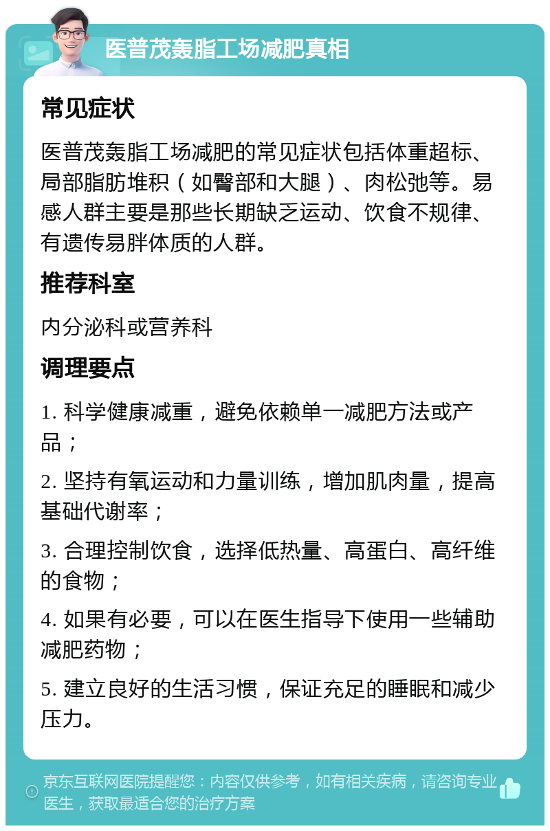 医普茂轰脂工场减肥真相 常见症状 医普茂轰脂工场减肥的常见症状包括体重超标、局部脂肪堆积（如臀部和大腿）、肉松弛等。易感人群主要是那些长期缺乏运动、饮食不规律、有遗传易胖体质的人群。 推荐科室 内分泌科或营养科 调理要点 1. 科学健康减重，避免依赖单一减肥方法或产品； 2. 坚持有氧运动和力量训练，增加肌肉量，提高基础代谢率； 3. 合理控制饮食，选择低热量、高蛋白、高纤维的食物； 4. 如果有必要，可以在医生指导下使用一些辅助减肥药物； 5. 建立良好的生活习惯，保证充足的睡眠和减少压力。