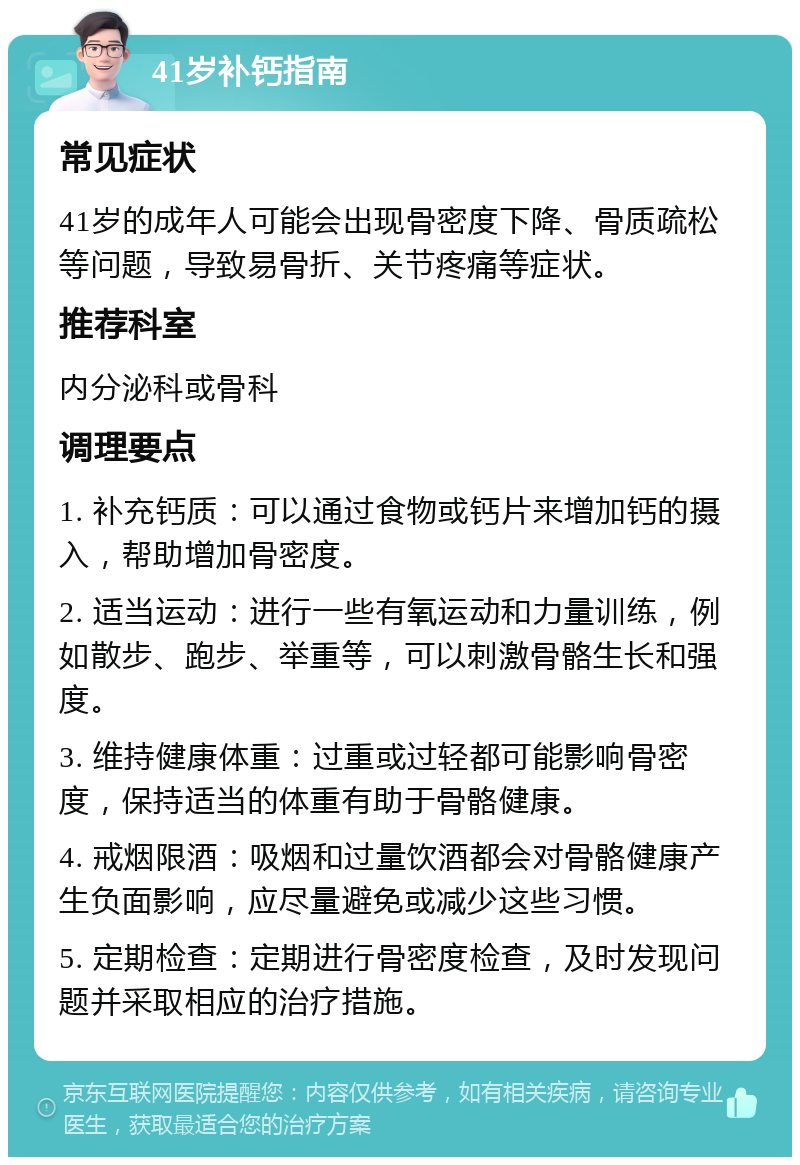 41岁补钙指南 常见症状 41岁的成年人可能会出现骨密度下降、骨质疏松等问题，导致易骨折、关节疼痛等症状。 推荐科室 内分泌科或骨科 调理要点 1. 补充钙质：可以通过食物或钙片来增加钙的摄入，帮助增加骨密度。 2. 适当运动：进行一些有氧运动和力量训练，例如散步、跑步、举重等，可以刺激骨骼生长和强度。 3. 维持健康体重：过重或过轻都可能影响骨密度，保持适当的体重有助于骨骼健康。 4. 戒烟限酒：吸烟和过量饮酒都会对骨骼健康产生负面影响，应尽量避免或减少这些习惯。 5. 定期检查：定期进行骨密度检查，及时发现问题并采取相应的治疗措施。