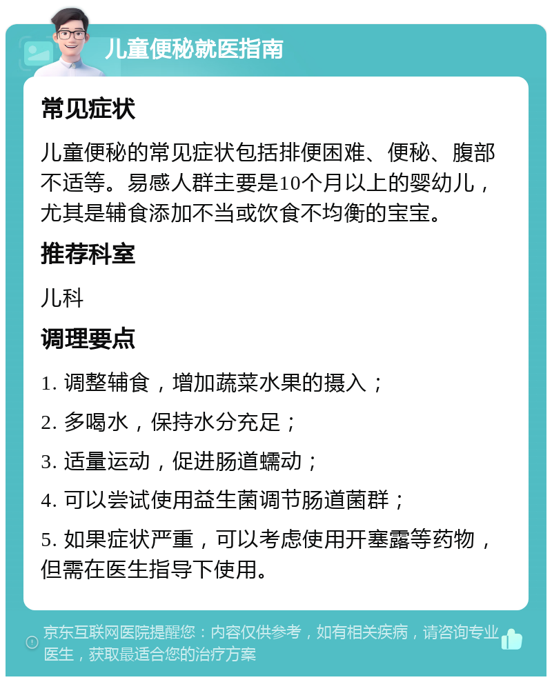 儿童便秘就医指南 常见症状 儿童便秘的常见症状包括排便困难、便秘、腹部不适等。易感人群主要是10个月以上的婴幼儿，尤其是辅食添加不当或饮食不均衡的宝宝。 推荐科室 儿科 调理要点 1. 调整辅食，增加蔬菜水果的摄入； 2. 多喝水，保持水分充足； 3. 适量运动，促进肠道蠕动； 4. 可以尝试使用益生菌调节肠道菌群； 5. 如果症状严重，可以考虑使用开塞露等药物，但需在医生指导下使用。