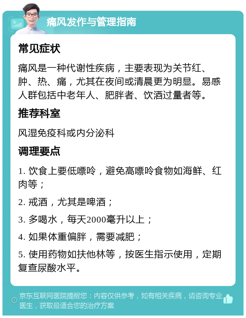 痛风发作与管理指南 常见症状 痛风是一种代谢性疾病，主要表现为关节红、肿、热、痛，尤其在夜间或清晨更为明显。易感人群包括中老年人、肥胖者、饮酒过量者等。 推荐科室 风湿免疫科或内分泌科 调理要点 1. 饮食上要低嘌呤，避免高嘌呤食物如海鲜、红肉等； 2. 戒酒，尤其是啤酒； 3. 多喝水，每天2000毫升以上； 4. 如果体重偏胖，需要减肥； 5. 使用药物如扶他林等，按医生指示使用，定期复查尿酸水平。