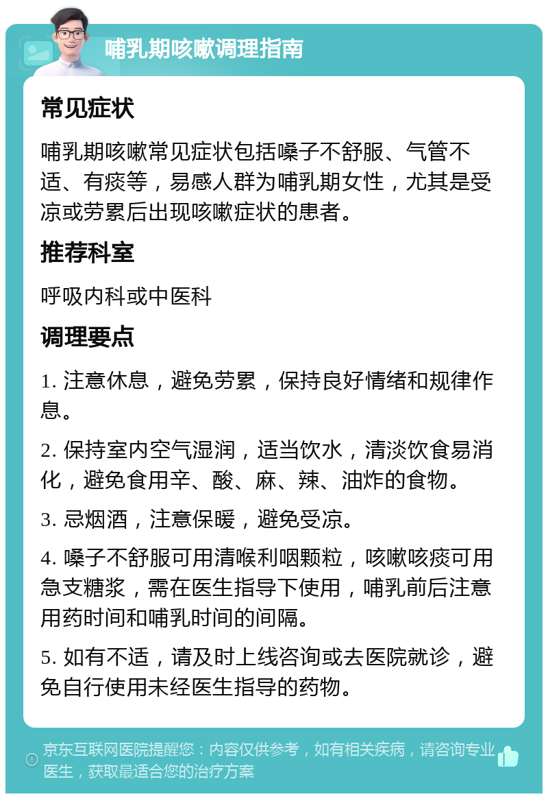 哺乳期咳嗽调理指南 常见症状 哺乳期咳嗽常见症状包括嗓子不舒服、气管不适、有痰等，易感人群为哺乳期女性，尤其是受凉或劳累后出现咳嗽症状的患者。 推荐科室 呼吸内科或中医科 调理要点 1. 注意休息，避免劳累，保持良好情绪和规律作息。 2. 保持室内空气湿润，适当饮水，清淡饮食易消化，避免食用辛、酸、麻、辣、油炸的食物。 3. 忌烟酒，注意保暖，避免受凉。 4. 嗓子不舒服可用清喉利咽颗粒，咳嗽咳痰可用急支糖浆，需在医生指导下使用，哺乳前后注意用药时间和哺乳时间的间隔。 5. 如有不适，请及时上线咨询或去医院就诊，避免自行使用未经医生指导的药物。