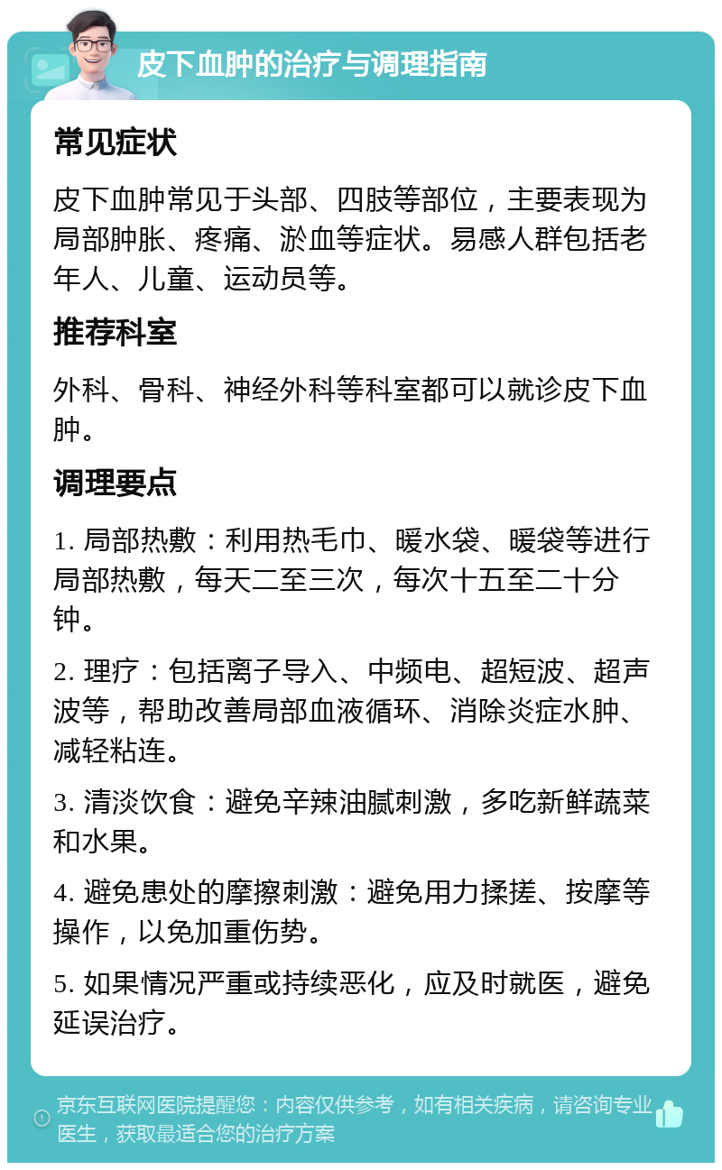 皮下血肿的治疗与调理指南 常见症状 皮下血肿常见于头部、四肢等部位，主要表现为局部肿胀、疼痛、淤血等症状。易感人群包括老年人、儿童、运动员等。 推荐科室 外科、骨科、神经外科等科室都可以就诊皮下血肿。 调理要点 1. 局部热敷：利用热毛巾、暖水袋、暖袋等进行局部热敷，每天二至三次，每次十五至二十分钟。 2. 理疗：包括离子导入、中频电、超短波、超声波等，帮助改善局部血液循环、消除炎症水肿、减轻粘连。 3. 清淡饮食：避免辛辣油腻刺激，多吃新鲜蔬菜和水果。 4. 避免患处的摩擦刺激：避免用力揉搓、按摩等操作，以免加重伤势。 5. 如果情况严重或持续恶化，应及时就医，避免延误治疗。