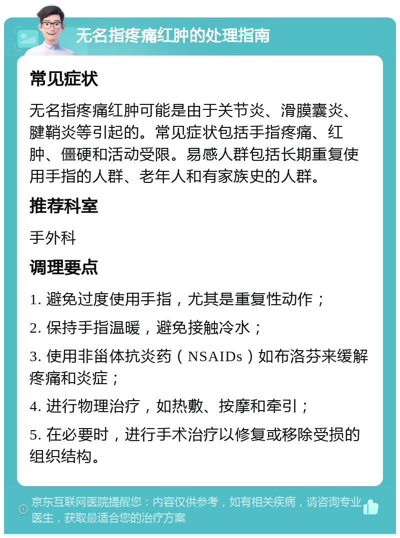 无名指疼痛红肿的处理指南 常见症状 无名指疼痛红肿可能是由于关节炎、滑膜囊炎、腱鞘炎等引起的。常见症状包括手指疼痛、红肿、僵硬和活动受限。易感人群包括长期重复使用手指的人群、老年人和有家族史的人群。 推荐科室 手外科 调理要点 1. 避免过度使用手指，尤其是重复性动作； 2. 保持手指温暖，避免接触冷水； 3. 使用非甾体抗炎药（NSAIDs）如布洛芬来缓解疼痛和炎症； 4. 进行物理治疗，如热敷、按摩和牵引； 5. 在必要时，进行手术治疗以修复或移除受损的组织结构。