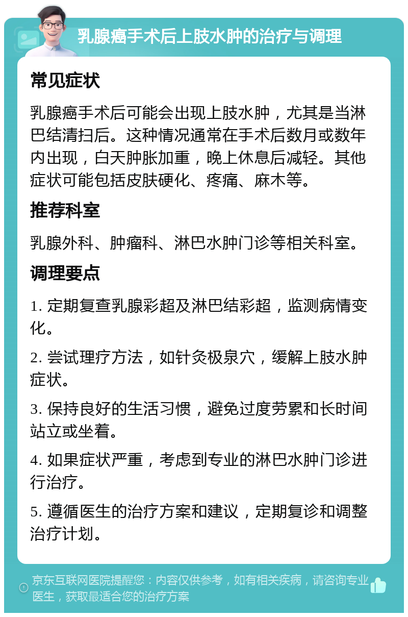 乳腺癌手术后上肢水肿的治疗与调理 常见症状 乳腺癌手术后可能会出现上肢水肿，尤其是当淋巴结清扫后。这种情况通常在手术后数月或数年内出现，白天肿胀加重，晚上休息后减轻。其他症状可能包括皮肤硬化、疼痛、麻木等。 推荐科室 乳腺外科、肿瘤科、淋巴水肿门诊等相关科室。 调理要点 1. 定期复查乳腺彩超及淋巴结彩超，监测病情变化。 2. 尝试理疗方法，如针灸极泉穴，缓解上肢水肿症状。 3. 保持良好的生活习惯，避免过度劳累和长时间站立或坐着。 4. 如果症状严重，考虑到专业的淋巴水肿门诊进行治疗。 5. 遵循医生的治疗方案和建议，定期复诊和调整治疗计划。