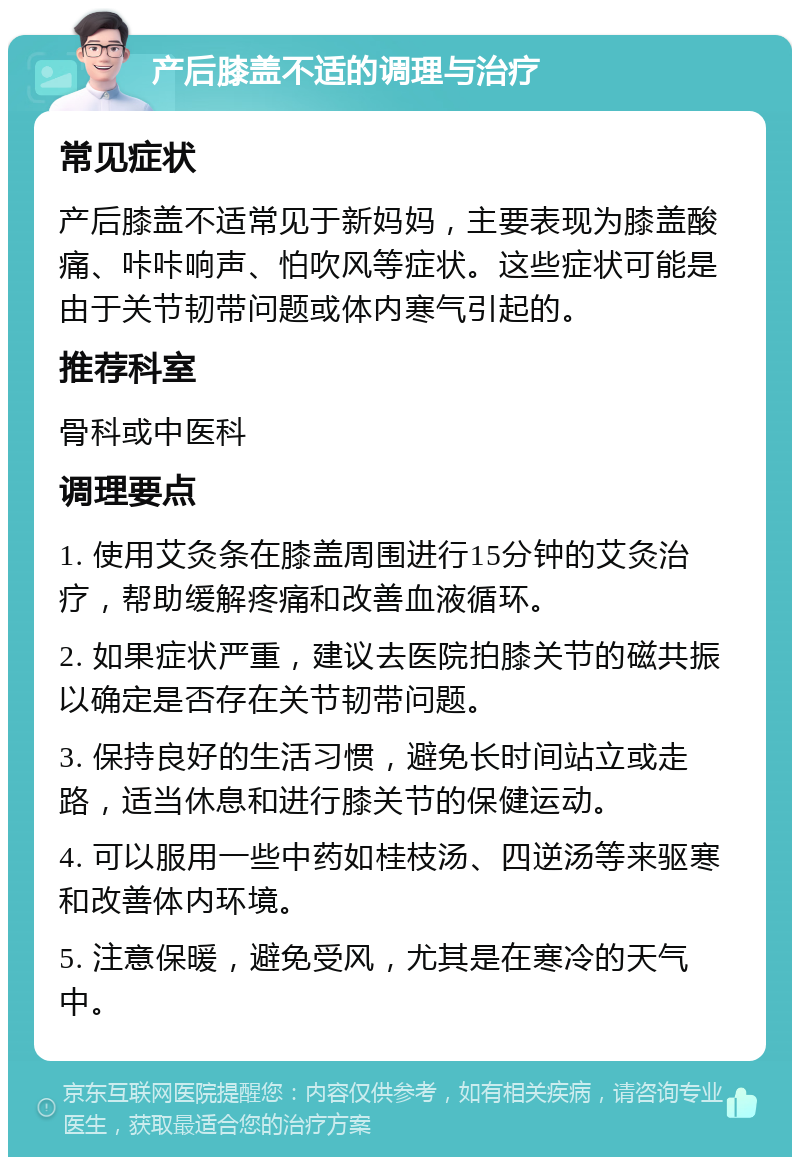 产后膝盖不适的调理与治疗 常见症状 产后膝盖不适常见于新妈妈，主要表现为膝盖酸痛、咔咔响声、怕吹风等症状。这些症状可能是由于关节韧带问题或体内寒气引起的。 推荐科室 骨科或中医科 调理要点 1. 使用艾灸条在膝盖周围进行15分钟的艾灸治疗，帮助缓解疼痛和改善血液循环。 2. 如果症状严重，建议去医院拍膝关节的磁共振以确定是否存在关节韧带问题。 3. 保持良好的生活习惯，避免长时间站立或走路，适当休息和进行膝关节的保健运动。 4. 可以服用一些中药如桂枝汤、四逆汤等来驱寒和改善体内环境。 5. 注意保暖，避免受风，尤其是在寒冷的天气中。