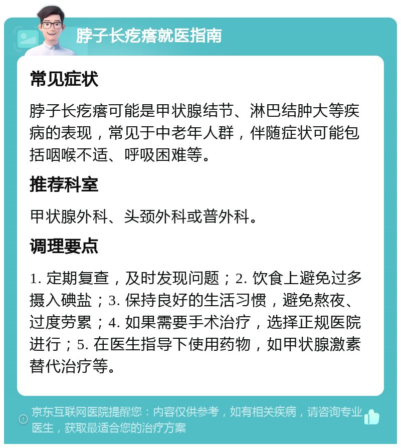 脖子长疙瘩就医指南 常见症状 脖子长疙瘩可能是甲状腺结节、淋巴结肿大等疾病的表现，常见于中老年人群，伴随症状可能包括咽喉不适、呼吸困难等。 推荐科室 甲状腺外科、头颈外科或普外科。 调理要点 1. 定期复查，及时发现问题；2. 饮食上避免过多摄入碘盐；3. 保持良好的生活习惯，避免熬夜、过度劳累；4. 如果需要手术治疗，选择正规医院进行；5. 在医生指导下使用药物，如甲状腺激素替代治疗等。