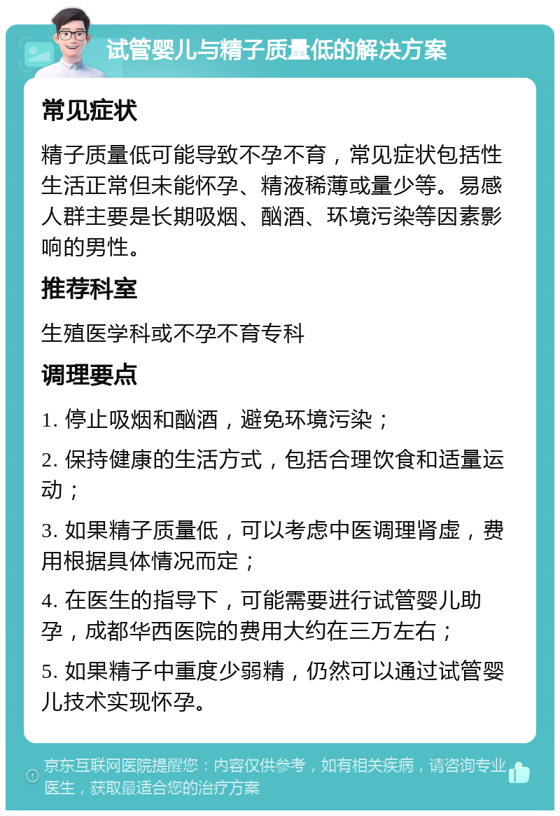 试管婴儿与精子质量低的解决方案 常见症状 精子质量低可能导致不孕不育，常见症状包括性生活正常但未能怀孕、精液稀薄或量少等。易感人群主要是长期吸烟、酗酒、环境污染等因素影响的男性。 推荐科室 生殖医学科或不孕不育专科 调理要点 1. 停止吸烟和酗酒，避免环境污染； 2. 保持健康的生活方式，包括合理饮食和适量运动； 3. 如果精子质量低，可以考虑中医调理肾虚，费用根据具体情况而定； 4. 在医生的指导下，可能需要进行试管婴儿助孕，成都华西医院的费用大约在三万左右； 5. 如果精子中重度少弱精，仍然可以通过试管婴儿技术实现怀孕。