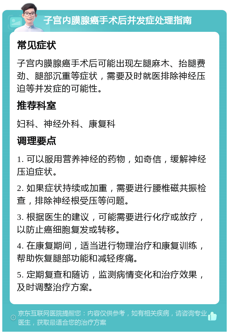 子宫内膜腺癌手术后并发症处理指南 常见症状 子宫内膜腺癌手术后可能出现左腿麻木、抬腿费劲、腿部沉重等症状，需要及时就医排除神经压迫等并发症的可能性。 推荐科室 妇科、神经外科、康复科 调理要点 1. 可以服用营养神经的药物，如奇信，缓解神经压迫症状。 2. 如果症状持续或加重，需要进行腰椎磁共振检查，排除神经根受压等问题。 3. 根据医生的建议，可能需要进行化疗或放疗，以防止癌细胞复发或转移。 4. 在康复期间，适当进行物理治疗和康复训练，帮助恢复腿部功能和减轻疼痛。 5. 定期复查和随访，监测病情变化和治疗效果，及时调整治疗方案。