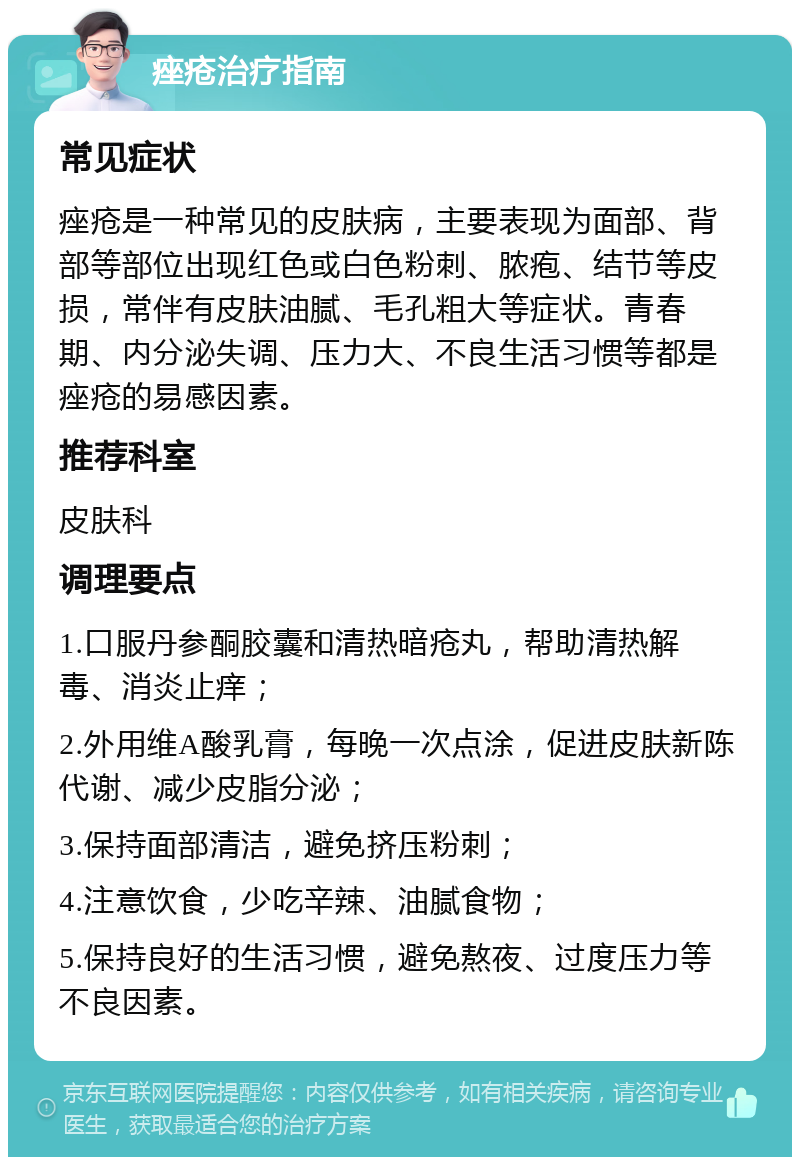 痤疮治疗指南 常见症状 痤疮是一种常见的皮肤病，主要表现为面部、背部等部位出现红色或白色粉刺、脓疱、结节等皮损，常伴有皮肤油腻、毛孔粗大等症状。青春期、内分泌失调、压力大、不良生活习惯等都是痤疮的易感因素。 推荐科室 皮肤科 调理要点 1.口服丹参酮胶囊和清热暗疮丸，帮助清热解毒、消炎止痒； 2.外用维A酸乳膏，每晚一次点涂，促进皮肤新陈代谢、减少皮脂分泌； 3.保持面部清洁，避免挤压粉刺； 4.注意饮食，少吃辛辣、油腻食物； 5.保持良好的生活习惯，避免熬夜、过度压力等不良因素。