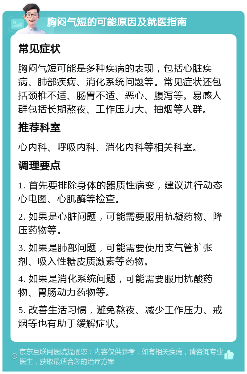 胸闷气短的可能原因及就医指南 常见症状 胸闷气短可能是多种疾病的表现，包括心脏疾病、肺部疾病、消化系统问题等。常见症状还包括颈椎不适、肠胃不适、恶心、腹泻等。易感人群包括长期熬夜、工作压力大、抽烟等人群。 推荐科室 心内科、呼吸内科、消化内科等相关科室。 调理要点 1. 首先要排除身体的器质性病变，建议进行动态心电图、心肌酶等检查。 2. 如果是心脏问题，可能需要服用抗凝药物、降压药物等。 3. 如果是肺部问题，可能需要使用支气管扩张剂、吸入性糖皮质激素等药物。 4. 如果是消化系统问题，可能需要服用抗酸药物、胃肠动力药物等。 5. 改善生活习惯，避免熬夜、减少工作压力、戒烟等也有助于缓解症状。