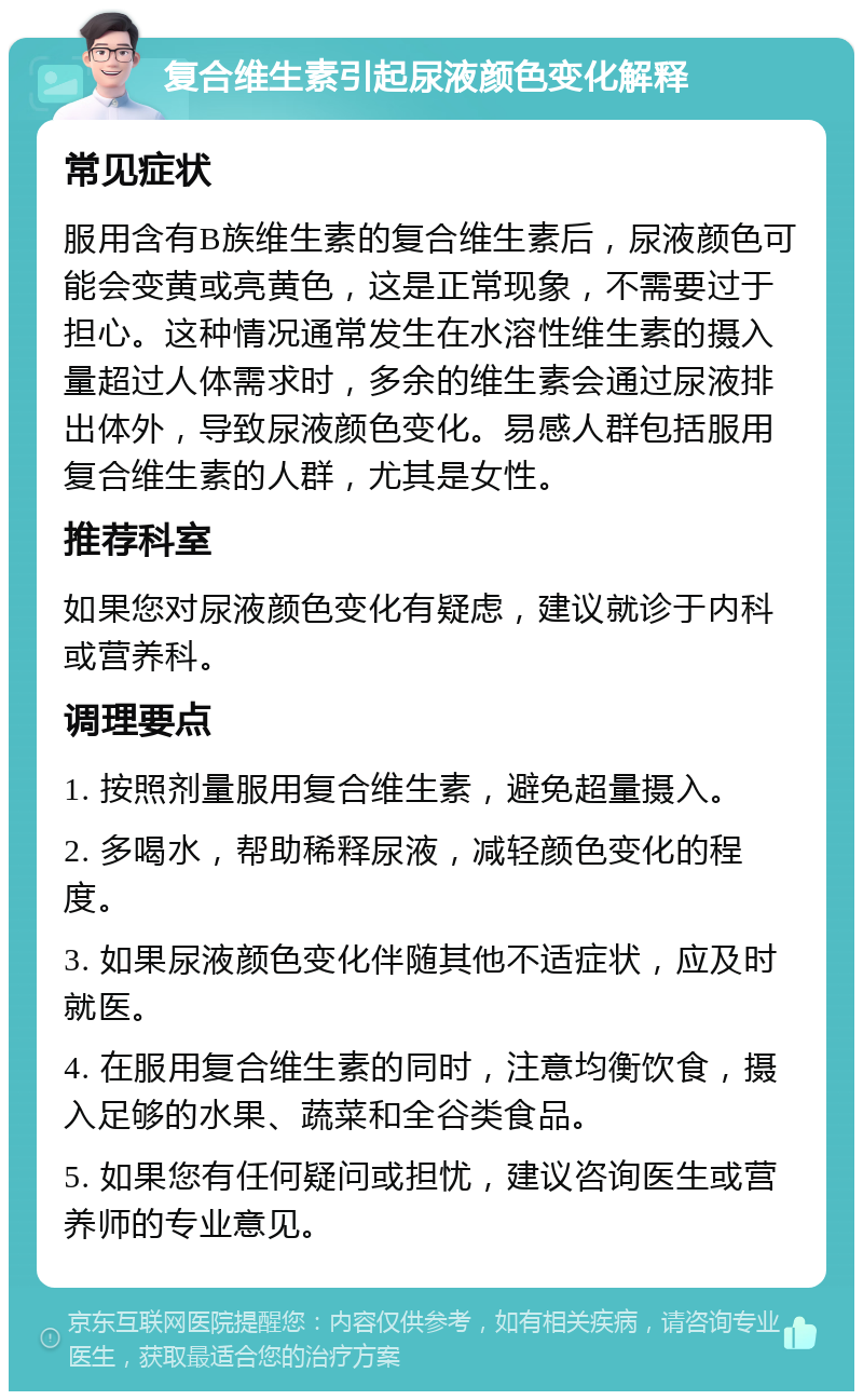 复合维生素引起尿液颜色变化解释 常见症状 服用含有B族维生素的复合维生素后，尿液颜色可能会变黄或亮黄色，这是正常现象，不需要过于担心。这种情况通常发生在水溶性维生素的摄入量超过人体需求时，多余的维生素会通过尿液排出体外，导致尿液颜色变化。易感人群包括服用复合维生素的人群，尤其是女性。 推荐科室 如果您对尿液颜色变化有疑虑，建议就诊于内科或营养科。 调理要点 1. 按照剂量服用复合维生素，避免超量摄入。 2. 多喝水，帮助稀释尿液，减轻颜色变化的程度。 3. 如果尿液颜色变化伴随其他不适症状，应及时就医。 4. 在服用复合维生素的同时，注意均衡饮食，摄入足够的水果、蔬菜和全谷类食品。 5. 如果您有任何疑问或担忧，建议咨询医生或营养师的专业意见。